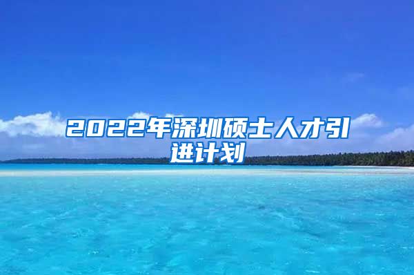 2022年深圳硕士人才引进计划