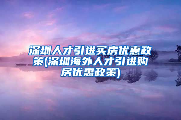 深圳人才引进买房优惠政策(深圳海外人才引进购房优惠政策)