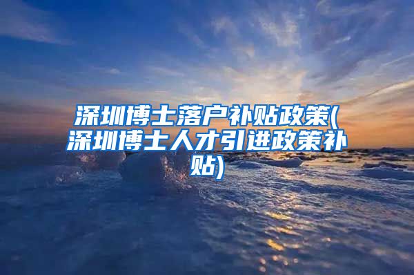 深圳博士落户补贴政策(深圳博士人才引进政策补贴)