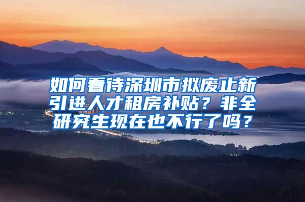 如何看待深圳市拟废止新引进人才租房补贴？非全研究生现在也不行了吗？