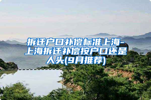 拆迁户口补偿标准上海-上海拆迁补偿按户口还是人头(9月推荐)