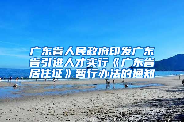 广东省人民政府印发广东省引进人才实行《广东省居住证》暂行办法的通知