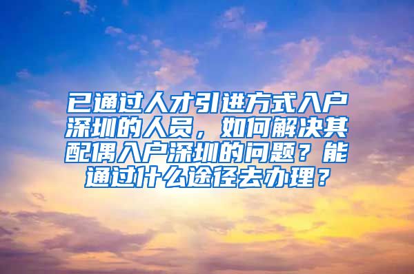 已通过人才引进方式入户深圳的人员，如何解决其配偶入户深圳的问题？能通过什么途径去办理？