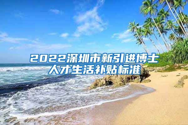 2022深圳市新引进博士人才生活补贴标准