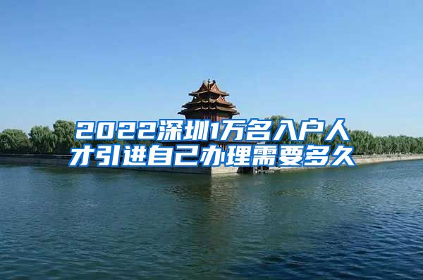 2022深圳1万名入户人才引进自己办理需要多久