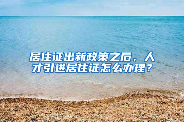 居住证出新政策之后，人才引进居住证怎么办理？