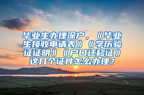 毕业生办理深户，《毕业生接收申请表》《学历验证证明》《户口迁移证》这几个证件怎么办理？