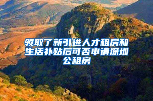 领取了新引进人才租房和生活补贴后可否申请深圳公租房