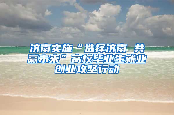 济南实施“选择济南 共赢未来”高校毕业生就业创业攻坚行动