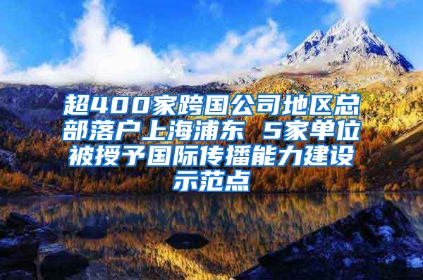 超400家跨国公司地区总部落户上海浦东 5家单位被授予国际传播能力建设示范点