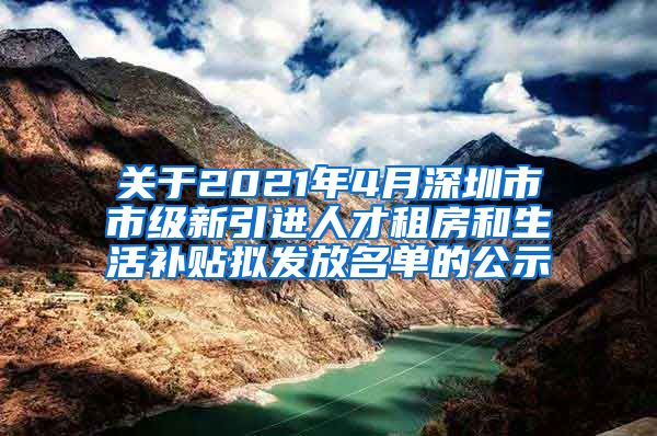 关于2021年4月深圳市市级新引进人才租房和生活补贴拟发放名单的公示