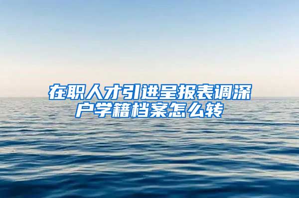 在职人才引进呈报表调深户学籍档案怎么转