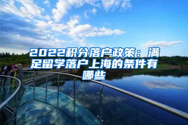 2022积分落户政策：满足留学落户上海的条件有哪些