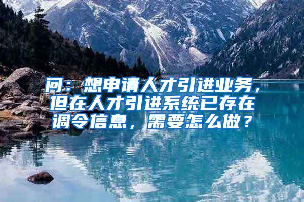 问：想申请人才引进业务，但在人才引进系统已存在调令信息，需要怎么做？