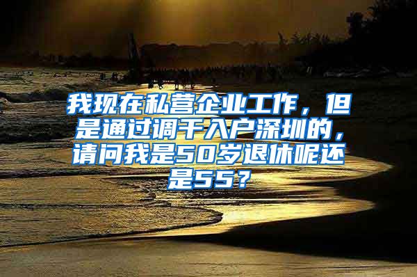 我现在私营企业工作，但是通过调干入户深圳的，请问我是50岁退休呢还是55？