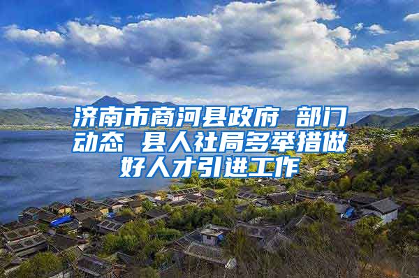 济南市商河县政府 部门动态 县人社局多举措做好人才引进工作