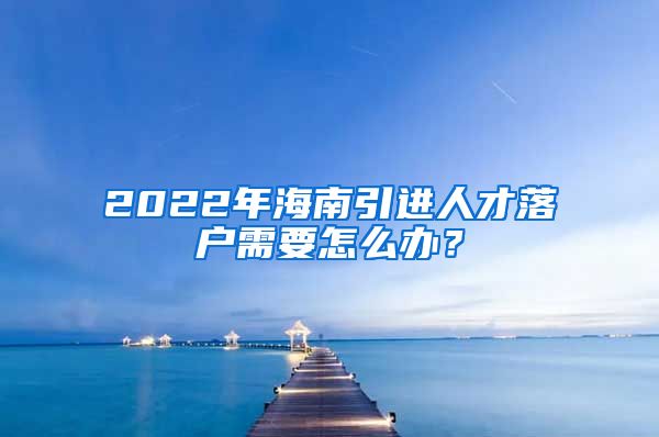 2022年海南引进人才落户需要怎么办？