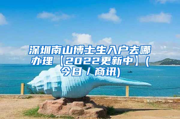 深圳南山博士生入户去哪办理【2022更新中】(今日／商讯)