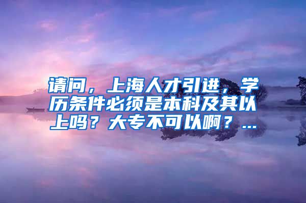 请问，上海人才引进，学历条件必须是本科及其以上吗？大专不可以啊？...