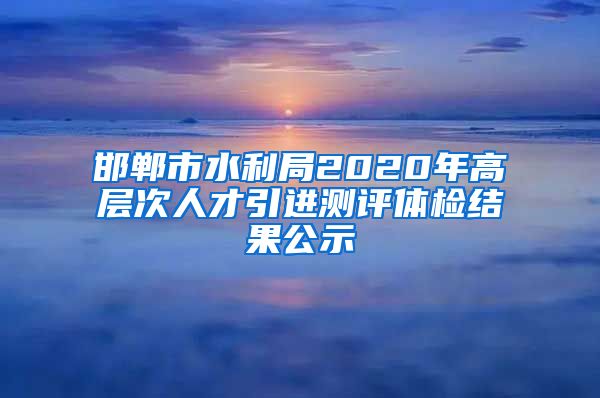 邯郸市水利局2020年高层次人才引进测评体检结果公示