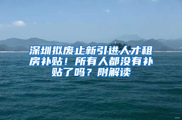 深圳拟废止新引进人才租房补贴！所有人都没有补贴了吗？附解读