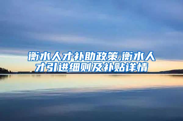 衡水人才补助政策,衡水人才引进细则及补贴详情