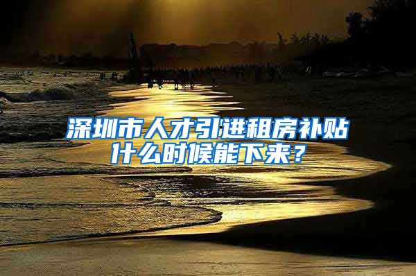 深圳市人才引进租房补贴什么时候能下来？