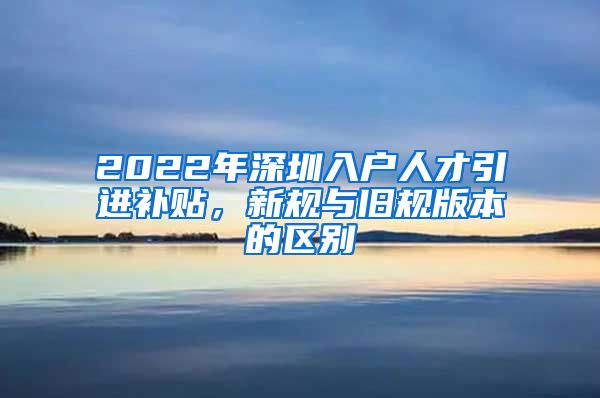 2022年深圳入户人才引进补贴，新规与旧规版本的区别