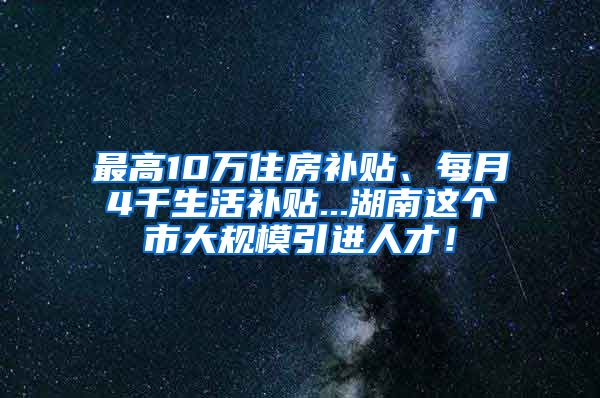 最高10万住房补贴、每月4千生活补贴...湖南这个市大规模引进人才！