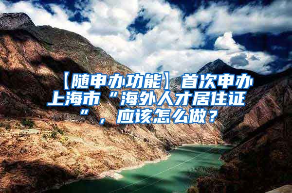 【随申办功能】首次申办上海市“海外人才居住证”，应该怎么做？