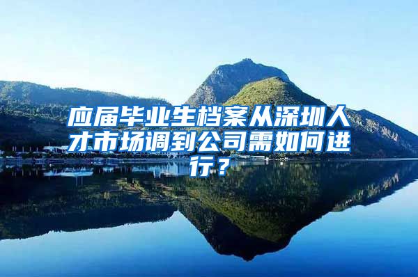 应届毕业生档案从深圳人才市场调到公司需如何进行？