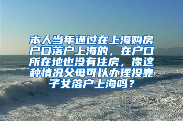 本人当年通过在上海购房户口落户上海的，在户口所在地也没有住房，像这种情况父母可以办理投靠子女落户上海吗？