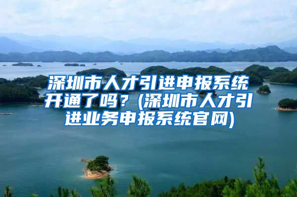 深圳市人才引进申报系统开通了吗？(深圳市人才引进业务申报系统官网)