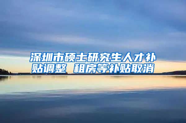 深圳市硕士研究生人才补贴调整 租房等补贴取消