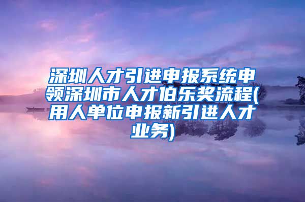 深圳人才引进申报系统申领深圳市人才伯乐奖流程(用人单位申报新引进人才业务)