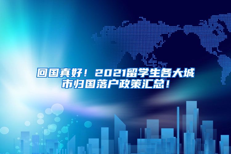 回国真好！2021留学生各大城市归国落户政策汇总！