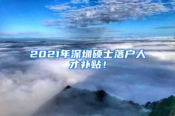 2021年深圳硕士落户人才补贴！