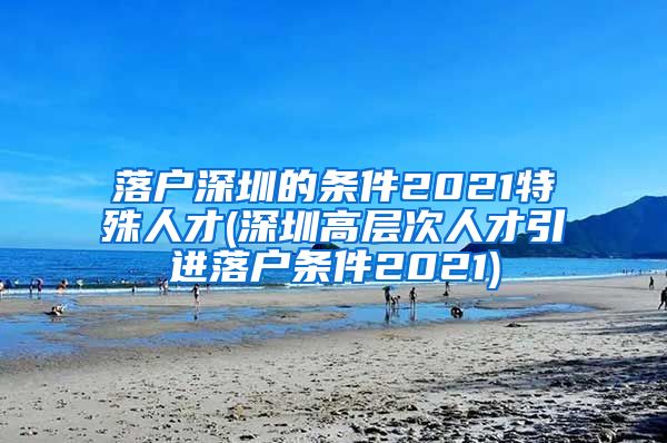 落户深圳的条件2021特殊人才(深圳高层次人才引进落户条件2021)