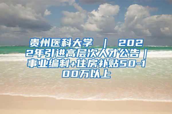 贵州医科大学 ｜ 2022年引进高层次人才公告｜事业编制+住房补贴50-100万以上