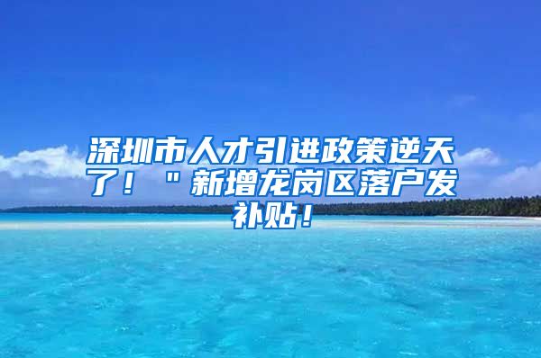 深圳市人才引进政策逆天了！＂新增龙岗区落户发补贴！