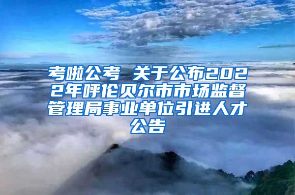 考啦公考 关于公布2022年呼伦贝尔市市场监督管理局事业单位引进人才公告