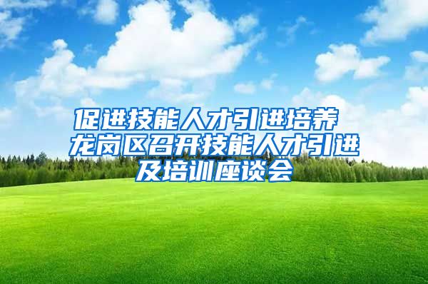 促进技能人才引进培养 龙岗区召开技能人才引进及培训座谈会