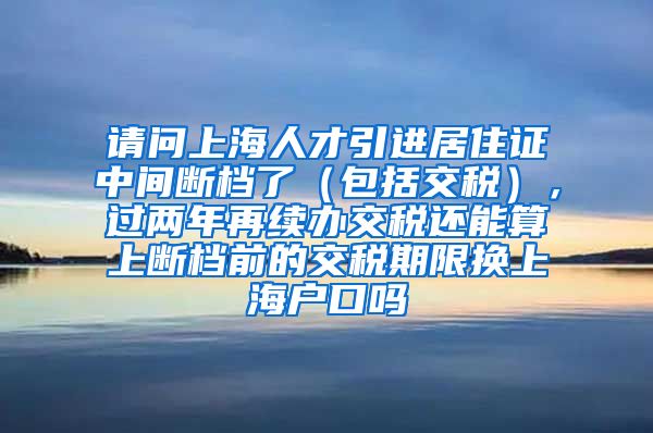 请问上海人才引进居住证中间断档了（包括交税），过两年再续办交税还能算上断档前的交税期限换上海户口吗