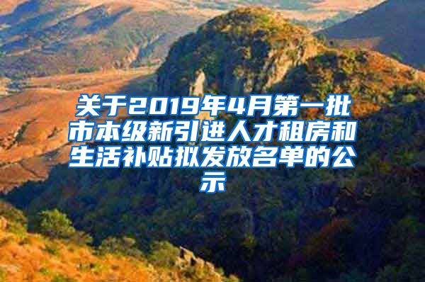 关于2019年4月第一批市本级新引进人才租房和生活补贴拟发放名单的公示