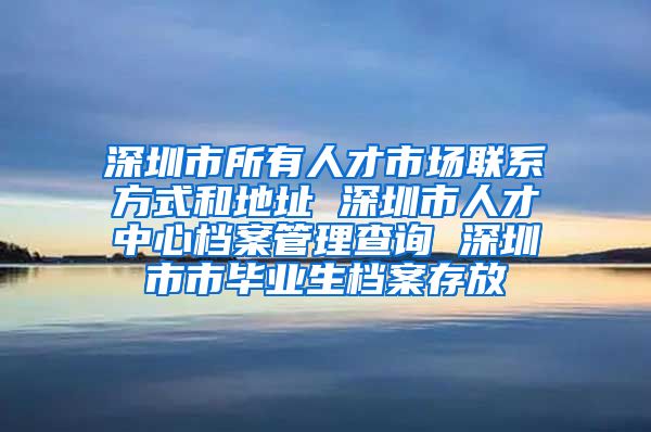 深圳市所有人才市场联系方式和地址 深圳市人才中心档案管理查询 深圳市市毕业生档案存放