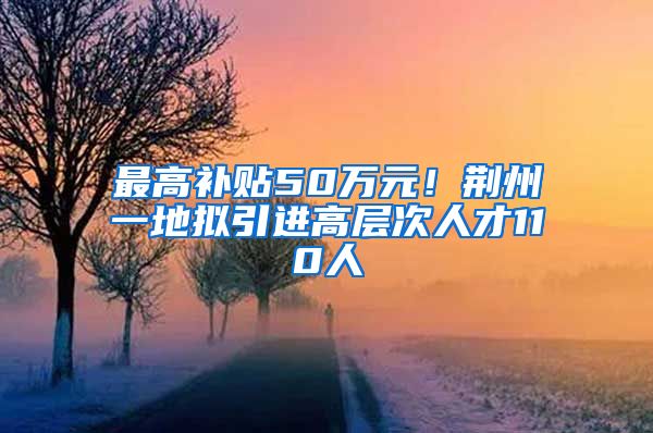 最高补贴50万元！荆州一地拟引进高层次人才110人