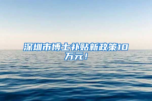 深圳市博士补贴新政策10万元！