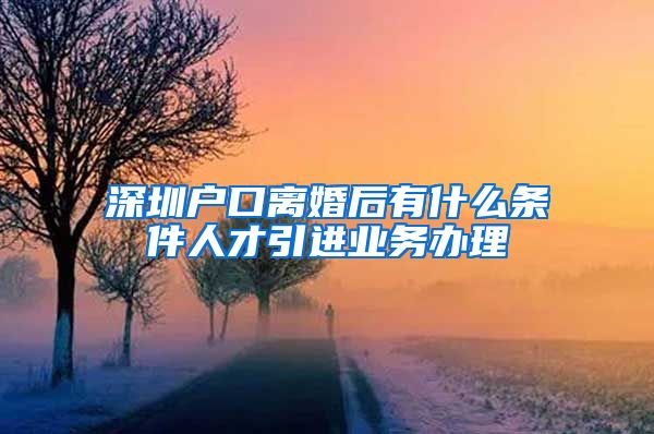 深圳户口离婚后有什么条件人才引进业务办理