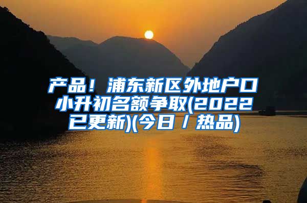 产品！浦东新区外地户口小升初名额争取(2022已更新)(今日／热品)