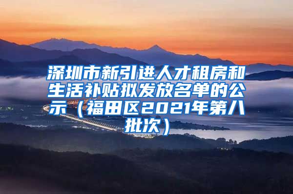 深圳市新引进人才租房和生活补贴拟发放名单的公示（福田区2021年第八批次）